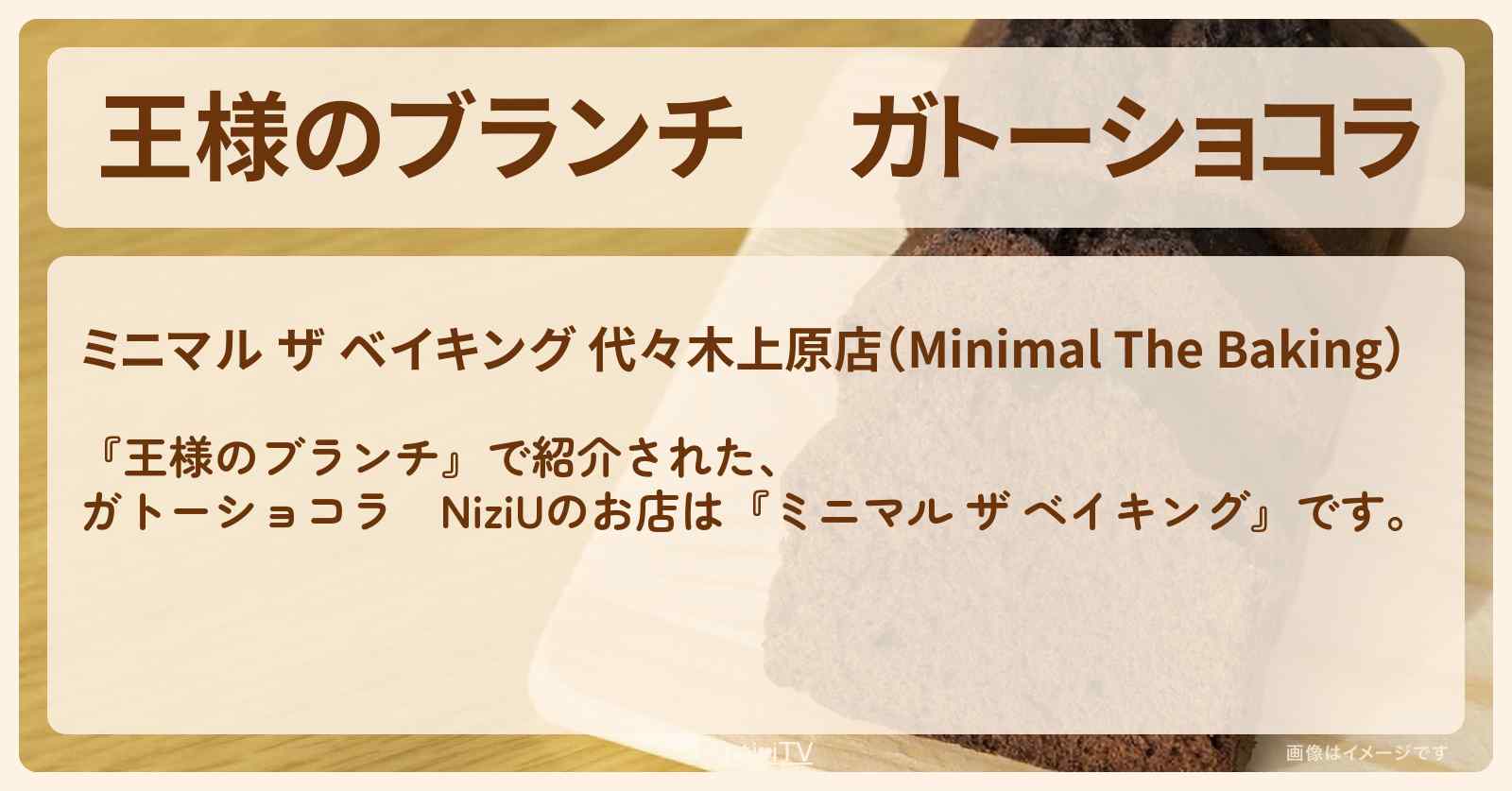 ガトーショコラ　NiziU『ミニマル ザ ベイキング』代々木上原の隠れ家のお店 〔買い物の達人〕