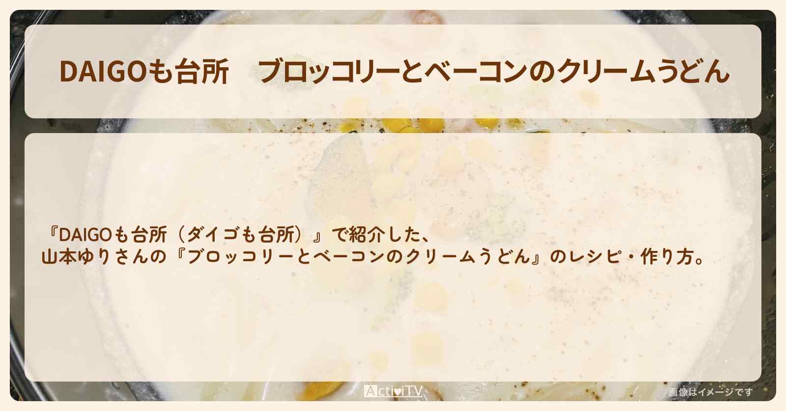 『ブロッコリーとベーコンのクリームうどん』山本ゆりさんのレシピ・作り方を紹介〔ダイゴも台所〕