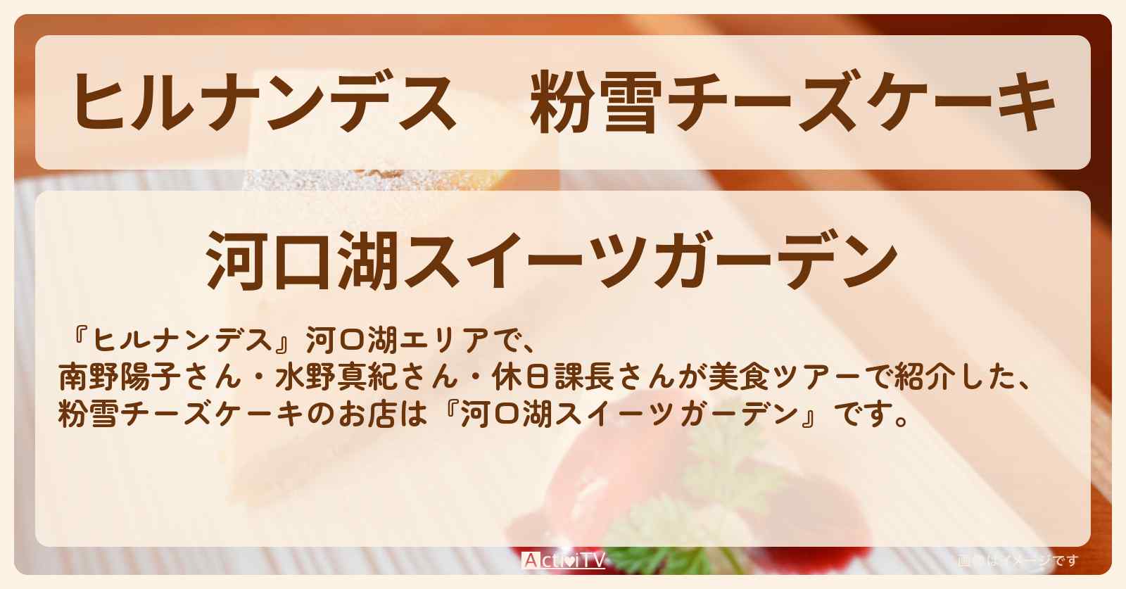 粉雪チーズケーキ『河口湖スイーツガーデン』のお店情報〔南野陽子・水野真紀・休日課長〕