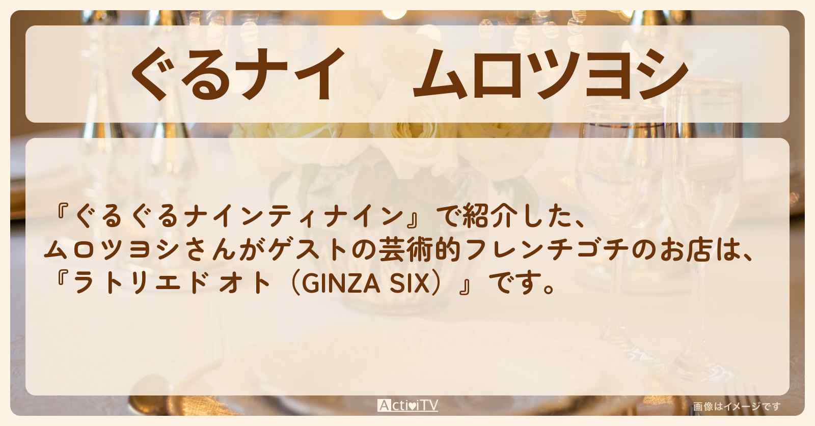 【ぐるナイ】ムロツヨシ　芸術的フレンチゴチ『ラトリエド オト（GINZA SIX）』のお店の場所