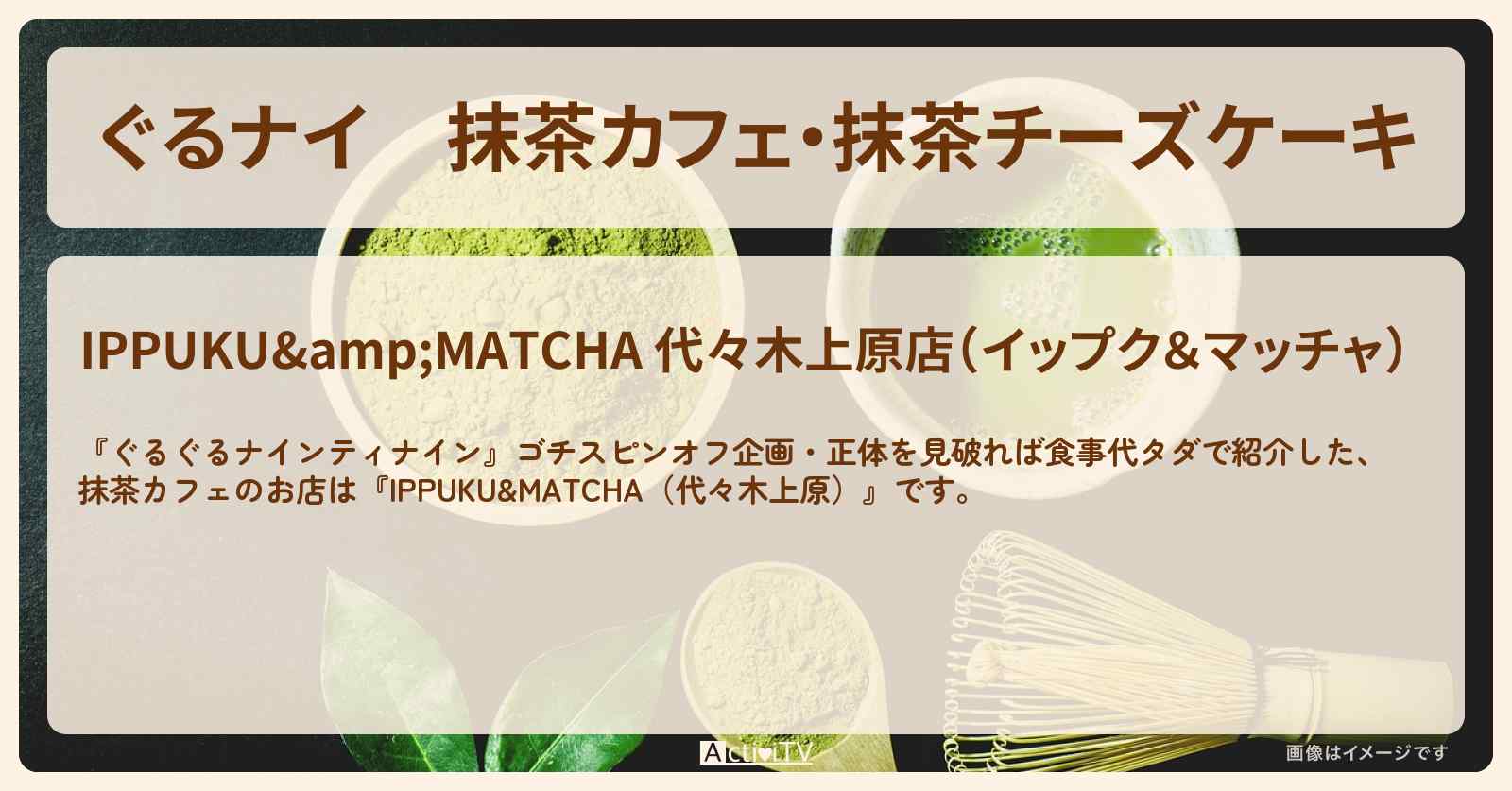 【ぐるナイ】抹茶カフェ・抹茶チーズケーキ『IPPUKU&MATCHA（代々木上原）』のお店の場所