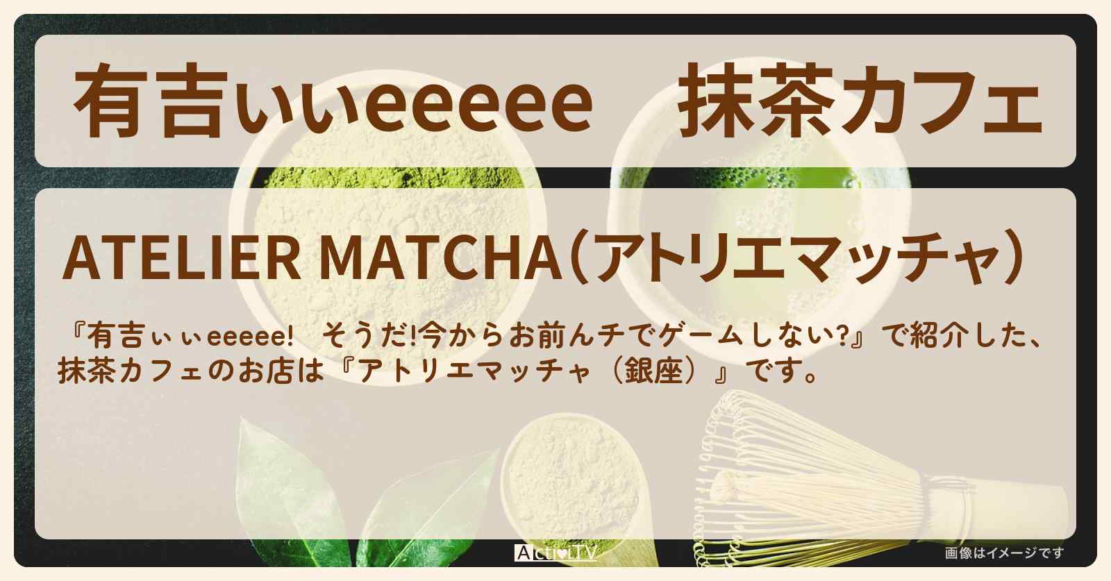 【有吉ぃぃeeeee】抹茶カフェ『アトリエマッチャ（銀座）』ロケ地のお店〔丹生明里〕