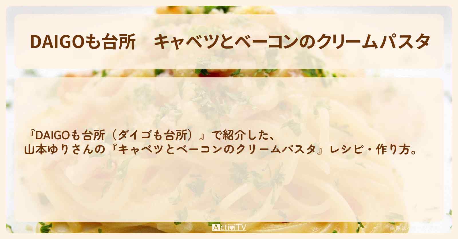 『キャベツとベーコンのクリームパスタ』山本ゆりさんのレシピ・作り方を紹介〔ダイゴも台所〕