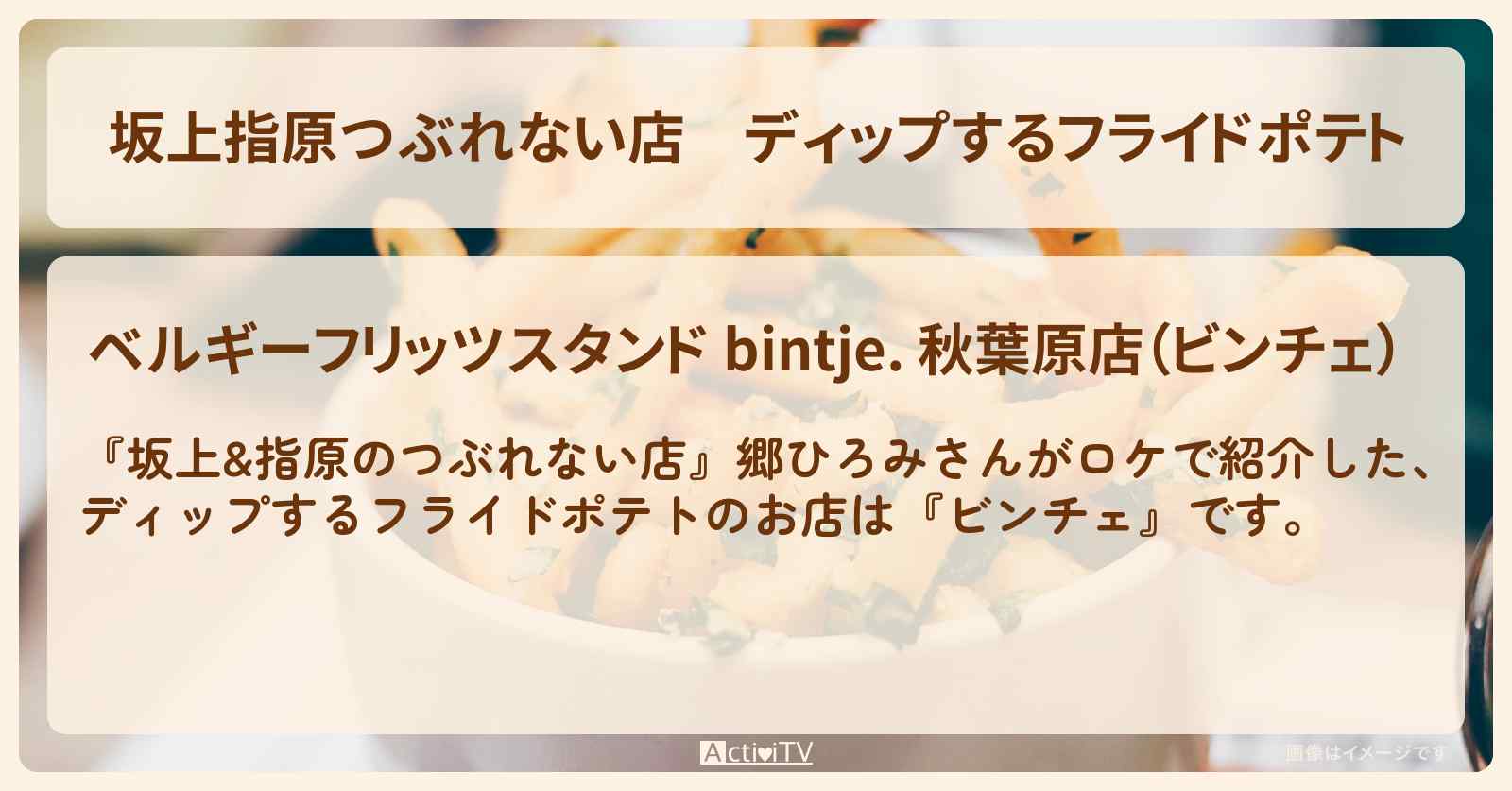 【坂上指原つぶれない店】ディップするフライドポテト『ビンチェ』秋葉原のお店の場所〔郷ひろみ〕