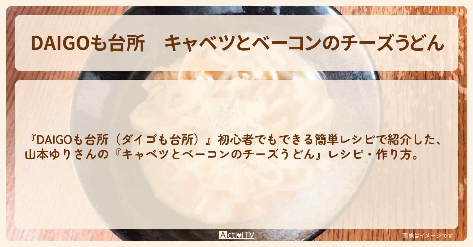 『キャベツとベーコンのチーズうどん』山本ゆりさんのレシピ・作り方を紹介〔ダイゴも台所〕