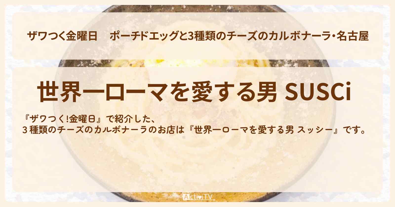【ザワつく金曜日】ポーチドエッグと3種類のチーズのカルボナーラ・名古屋『世界一ローマを愛する男 スッシー』のお店の場所