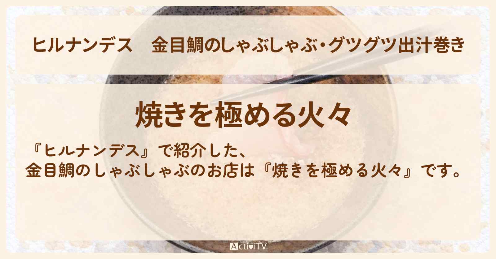 金目鯛のしゃぶしゃぶ・グツグツ出汁巻き『焼きを極める火々』三島・富士山絶景旅のお店情報〔やす子・小峠英二・草刈民代・夏菜〕
