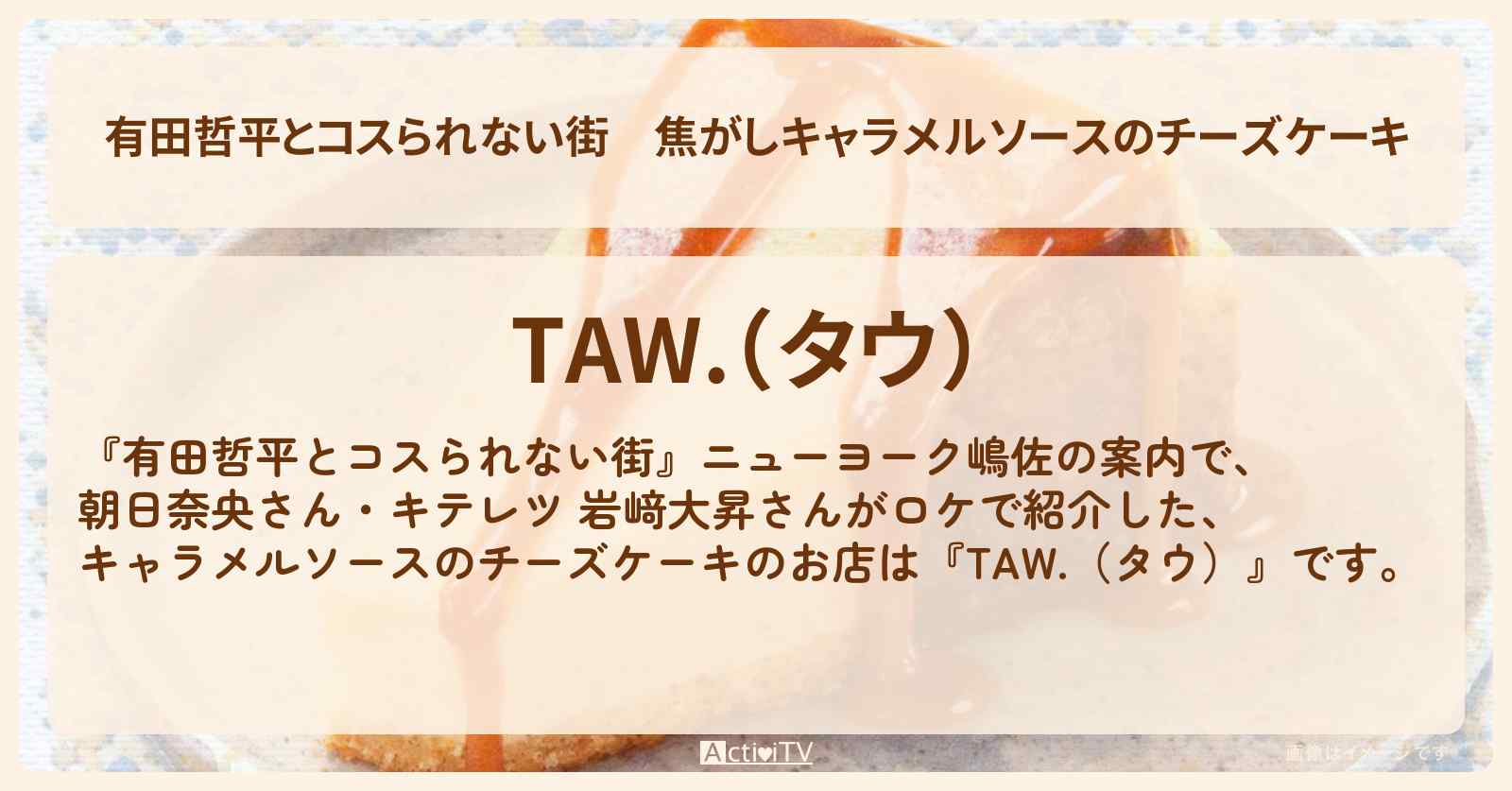 焦がしキャラメルソースのチーズケーキ『TAW.（タウ）』高円寺のお店の情報〔朝日奈央・キテレツ・岩﨑大昇〕