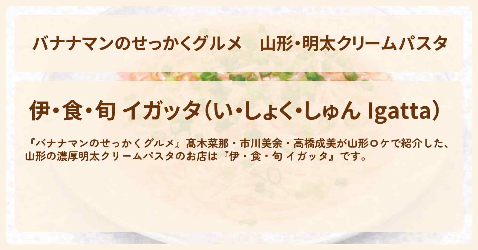 【バナナマンのせっかくグルメ】山形・明太クリームパスタ『伊・食・旬 イガッタ』ロケのお店情報〔髙木菜那・市川美余・高橋成美〕