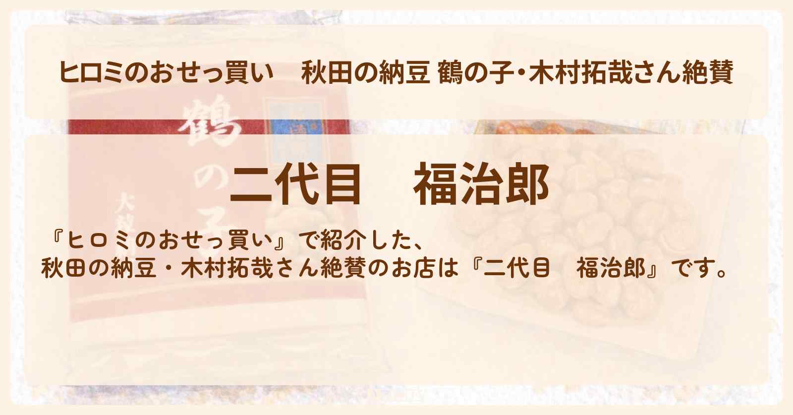 【ヒロミのおせっ買い】秋田の納豆 鶴の子・木村拓哉さん絶賛『二代目　福治郎』のお店情報