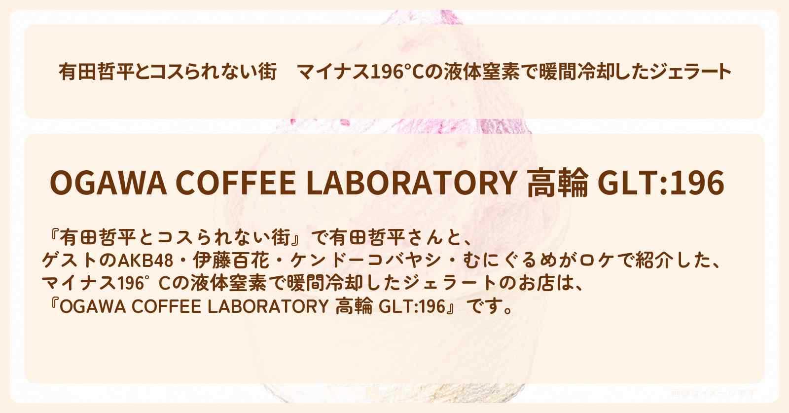 マイナス196°Cの液体窒素で暖間冷却したジェラート『OGAWA COFFEE LABORATORY 高輪 GLT:196』高輪ゲートウェイのお店の情報〔AKB48・伊藤百花・ケンドーコバヤシ・むにぐるめ〕