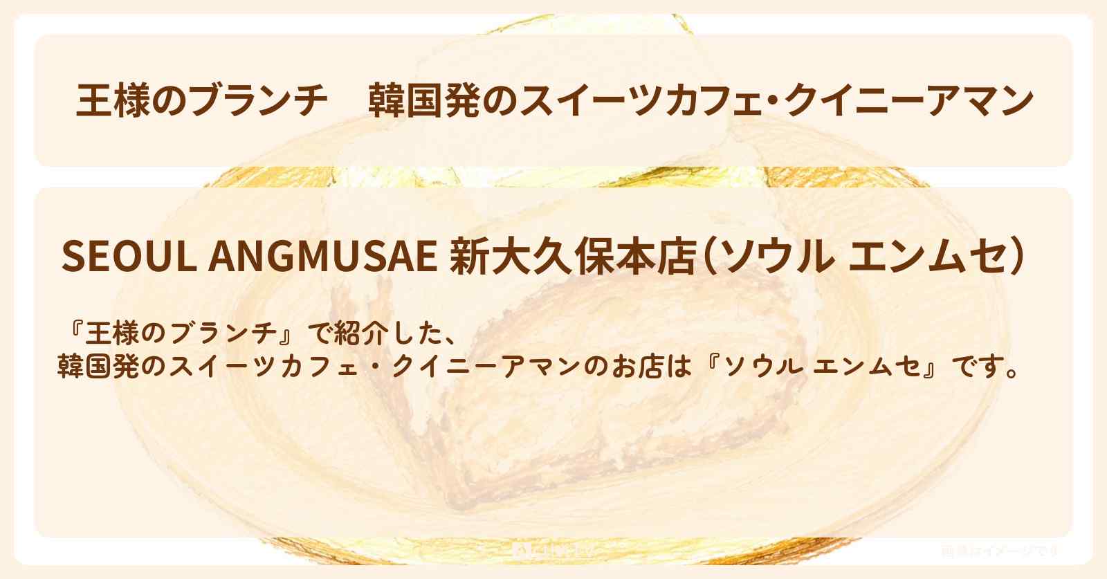 【王様のブランチ】韓国発のスイーツカフェ・クイニーアマン『ソウル エンムセ』新大久保のお店の場所〔トレンド部〕