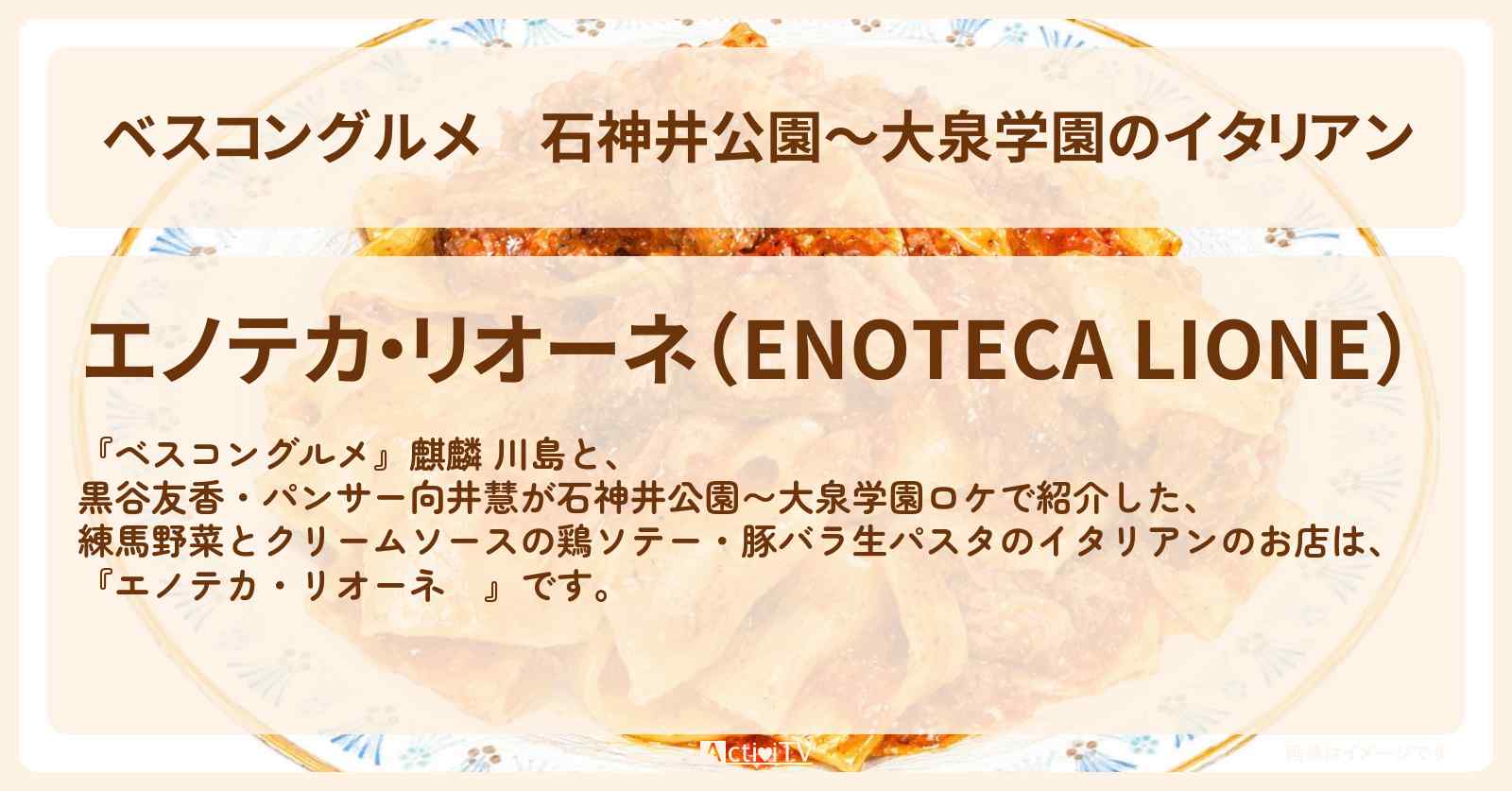 【ベスコングルメ】石神井公園〜大泉学園のイタリアン『エノテカ・リオーネ』練馬野菜とクリームソースの鶏ソテー・豚バラ生のパスタのロケ地・お店〔黒谷友香・パンサー向井〕