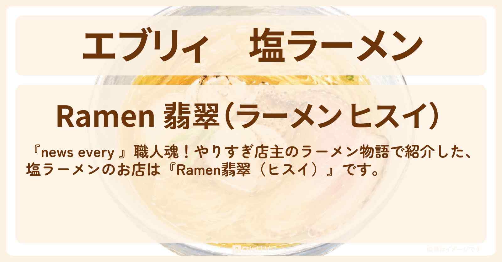 【エブリィ】塩ラーメン『Ramen翡翠(ヒスイ)』赤坂・やりすぎ店主のラーメン物語のお店情報 #every